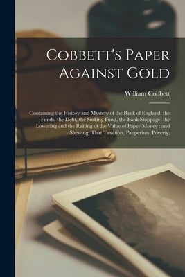 Cobbett's Paper Against Gold: Containing the History and Mystery of the Bank of England, the Funds, the Debt, the Sinking Fund, the Bank Stoppage, t by Cobbett, William
