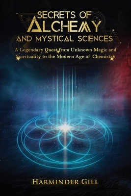 Secrets of Alchemy and Mystical Sciences: A Legendary Quest from Unknown Magic and Spirituality to the Modern Age of Chemistry by Gill, Harminder