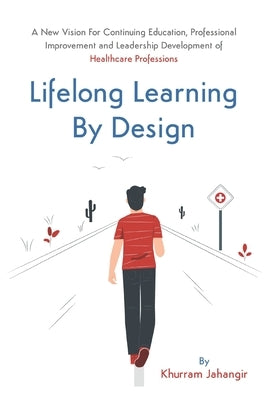 Lifelong Learning By Design: A New Vision For Continuing Education, Professional Improvement and Leadership Development of Healthcare Professions by Jahangir, Khurram