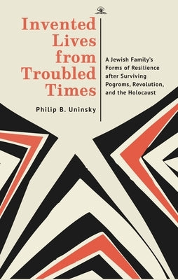 Invented Lives from Troubled Times: A Jewish Family's Forms of Resilience After Surviving Pogroms, Revolution, and the Holocaust by Uninsky, Philip Boris