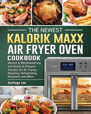 The Newest Kalorik Maxx Air Fryer Oven Cookbook: Vibrant & Mouthwatering and Quick to Prepare Recipes for Air Frying, Roasting, Dehydrating, Rotisseri by Lee, Santiago