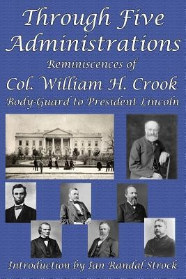Through Five Administrations: Reminiscences of Col. William H. Crook, Body-Guard to President Lincoln by Crook, William H.