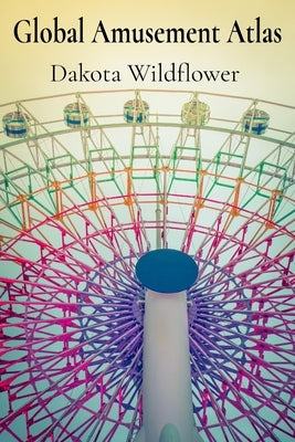 Global Amusement Atlas: Charting a Course Through the World's Most Thrilling Roller Coasters, Water Parks, and Dark Rides by Wildflower, Dakota