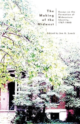 The Making of the Midwest: Essays on the Formation of Midwestern Identity, 1787-1900 by Lauck, Jon K.