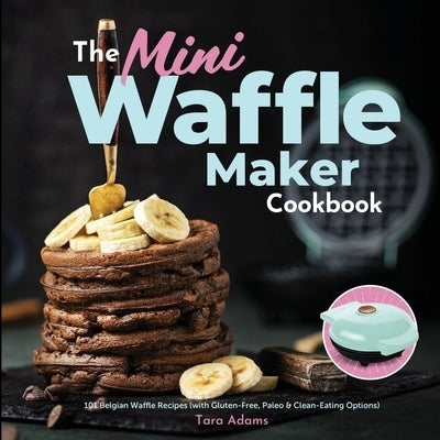 The Mini Waffle Maker Cookbook: 101 Belgian Waffle Recipes (with Gluten-Free, Paleo, and Clean-Eating Options) by Adams, Tara