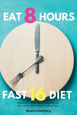 Eat 8 Hours, Fast 16 Diet: A Beginner's 14-Day Step-by-Step Guide to Intermittent 16/8 Fasting with a Meal Plan by Ackerberg, Bruce