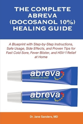The Complete Abreva (Docosanol 10%) Healing Guide: A Blueprint with Step-by-Step Instructions, Safe Usage, Side Effects, and Proven Tips for Fast Cold by Sanders, Jane