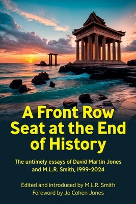 A Front Row Seat at the End of History: The untimely essays of David Martin Jones and M.L.R. Smith, 1999-2024 by Smith, M. L. R.