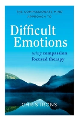 The Compassionate Mind Approach to Difficult Emotions: Using Compassion Focused Therapy by Irons, Chris