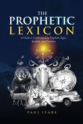 The Prophetic Lexicon: A Guide to Understanding Prophetic Signs, Symbols, and Numbers by Iyare, Paul