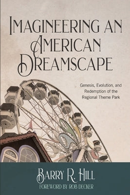 Imagineering an American Dreamscape: Genesis, Evolution, and Redemption of the Regional Theme Park by Hill, Barry R.