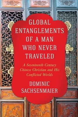 Global Entanglements of a Man Who Never Traveled: A Seventeenth-Century Chinese Christian and His Conflicted Worlds by Sachsenmaier, Dominic