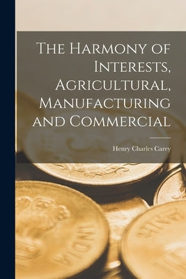 The Harmony of Interests, Agricultural, Manufacturing and Commercial by Carey, Henry Charles
