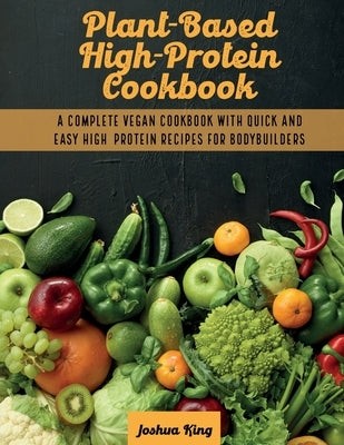 Plant-Based High- Protein Cookbook: A Complete Vegan Cookbook With Quick and Easy High- Protein Recipes For Bodybuilders by King, Joshua