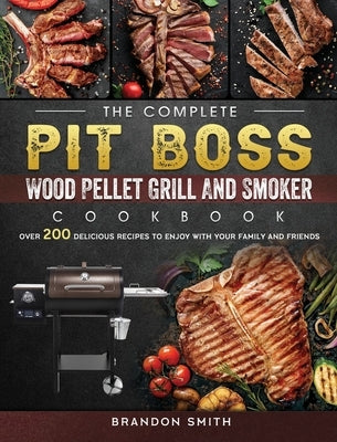 The Complete Pit Boss Wood Pellet Grill And Smoker Cookbook: Over 200 Delicious Recipes to Enjoy with Your Family and Friends by Smith, Brandon