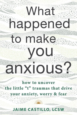 What Happened to Make You Anxious?: How to Uncover the Little "T" Traumas That Drive Your Anxiety, Worry, and Fear by Castillo, Jaime