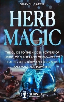 Herb Magic: The Guide to the Hidden Power of Herbs, of Plants and Flowers; to Healing your Body and your Spirit, and making you Po by Earth, Shaveh