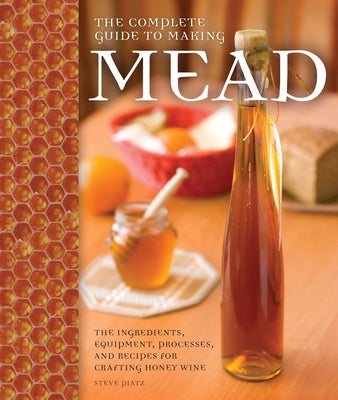 The Complete Guide to Making Mead: The Ingredients, Equipment, Processes, and Recipes for Crafting Honey Wine by Piatz, Steve
