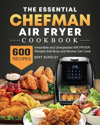 The Essential Chefman Air Fryer Cookbook: 600 Irresistible and Unexpected Air Fryer Recipes that Busy and Novice Can Cook by Burnley, Bert