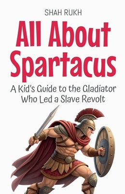 All About Spartacus: A Kid's Guide to the Gladiator Who Led a Slave Revolt by Rukh, Shah
