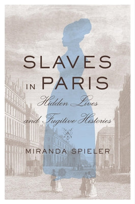 Slaves in Paris: Hidden Lives and Fugitive Histories by Spieler, Miranda