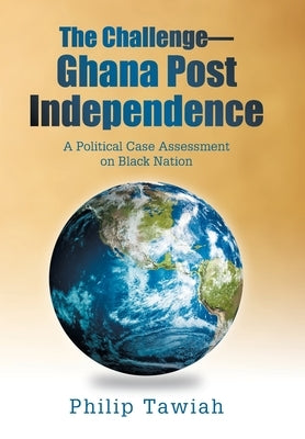 The Challenge-Ghana Post Independence: A Political Case Assessment on Black Nation by Tawiah, Philip