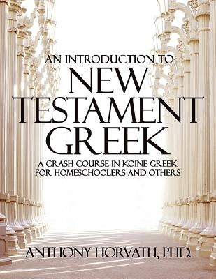 An Introduction to New Testament Greek: A Crash Course in Koine Greek for Homeschoolers and the Self-Taught by Horvath, Anthony