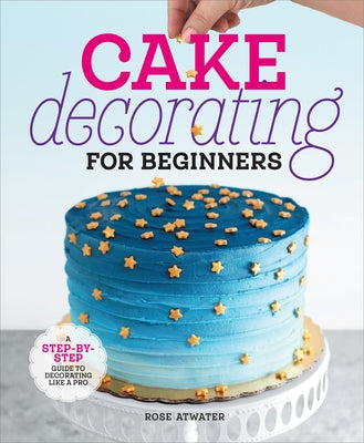 Cake Decorating for Beginners: A Step-By-Step Guide to Decorating Like a Pro by Atwater, Rose