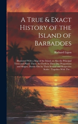 A True & Exact History of the Island of Barbadoes: Illustrated With a Map of the Island, as Also the Principal Trees and Plants There, Set Forth in Th by Ligon, Richard