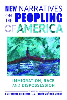 New Narratives on the Peopling of America: Immigration, Race, and Dispossession by Aleinikoff, T. Alexander
