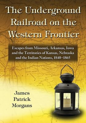 The Underground Railroad on the Western Frontier: Escapes from Missouri, Arkansas, Iowa and the Territories of Kansas, Nebraska and the Indian Nations by Morgans, James Patrick
