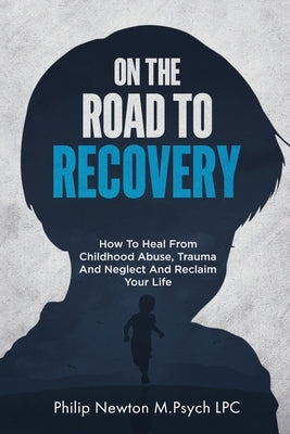 On The Road To Recovery: How To Heal from Childhood Abuse, Trauma And Neglect And Reclaim Your Life by Newton M. Psych Lpc, Philip