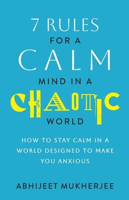 7 Rules for a Calm Mind in a Chaotic World: How to Stay Calm in a World Designed to Make You Anxious by Mukherjee, Abhijeet
