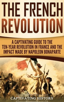The French Revolution: A Captivating Guide to the Ten-Year Revolution in France and the Impact Made by Napoleon Bonaparte by History, Captivating