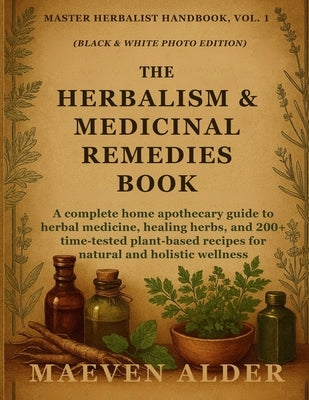 The Herbalism & Medicinal Remedies Book: A Complete Home Apothecary Guide to Herbal Medicine, Healing Herbs, and 200+ Time-Tested Plant-Based Recipes by Alder, Maeven