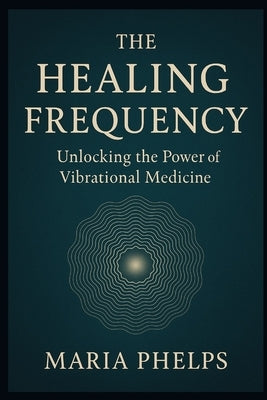 The Healing Frequency: Unlocking the Power of Vibrational Medicine by Phelps, Maria