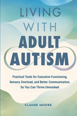 Living with Adult Autism: Practical Tools for Executive Functioning, Sensory Overload, and Better Communication, so You Can Thrive Unmasked by Moore, Claude