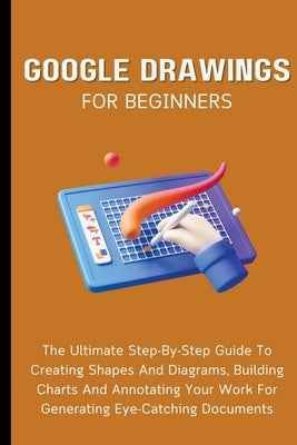Google Drawings For Beginners: The Ultimate Step-By-Step Guide To Creating Shapes And Diagrams, Building Charts And Annotating Your Work For Generati by Lumiere, Voltaire