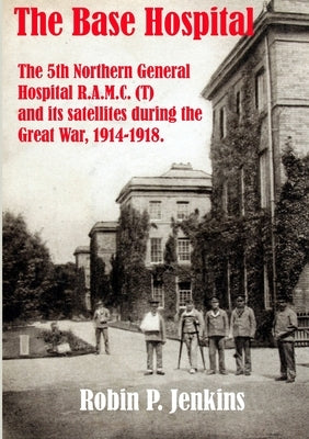 The Base Hospital: An Account of the 5th Northern General Hospital R.A.M.C.(T) and its satellites during the Great War by Jenkins, Robin P.