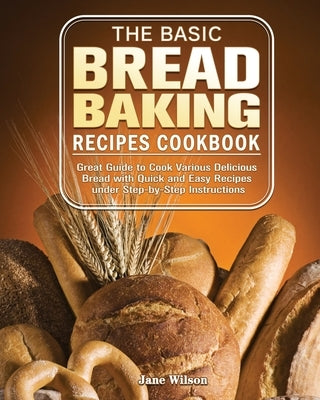 The Basic Bread Baking Recipes Cookbook: Great Guide to Cook Various Delicious Bread with Quick and Easy Recipes under Step-by-Step Instructions by Wilson, Jane