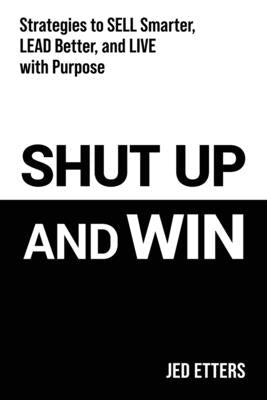 Shut Up and Win: Strategies to Sell Smarter, Lead Better, and Live with Purpose by Etters, Jed