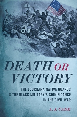 Death or Victory: The Louisiana Native Guards and the Black Military's Significance in the Civil War by Cade, A. J.