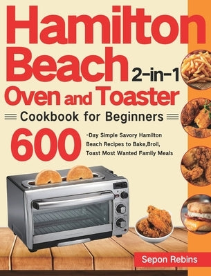 Hamilton Beach 2-in-1 Oven and Toaster Cookbook for Beginners: 600-Day Simple Savory Hamilton Beach Recipes to Bake, Broil, Toast Most Wanted Family M by Rebins, Sepon