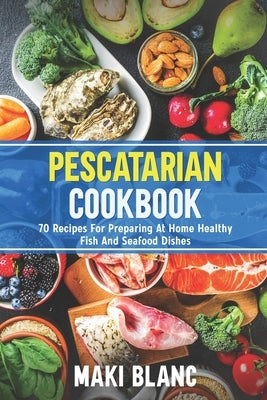 Pescatarian Cookbook: 70 Recipes For Preparing At Home Healthy Fish And Seafood Dishes by Blanc, Maki