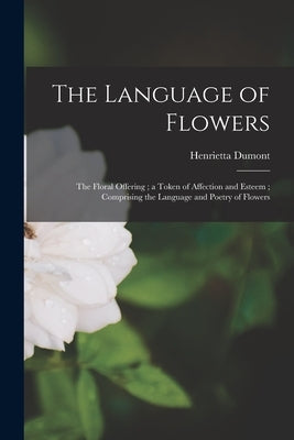 The Language of Flowers: The Floral Offering; a Token of Affection and Esteem; Comprising the Language and Poetry of Flowers by Dumont, Henrietta