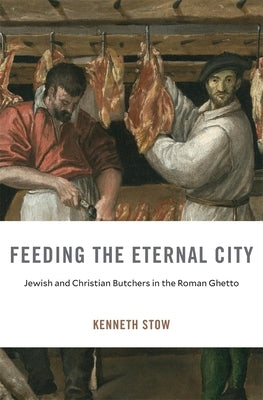 Feeding the Eternal City: Jewish and Christian Butchers in the Roman Ghetto by Stow, Kenneth