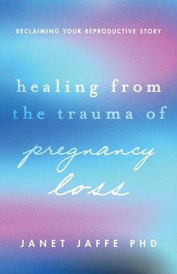 Healing from the Trauma of Pregnancy Loss: Reclaiming Your Reproductive Story by Jaffe, Janet