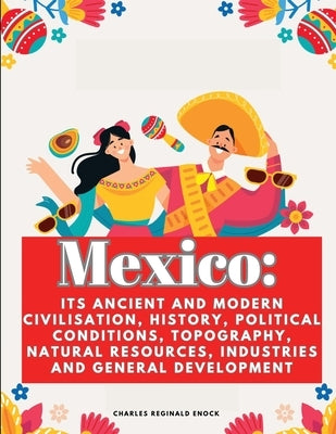 Mexico: Its Ancient and Modern Civilisation, History, Political Conditions, Topography, Natural Resources, Industries and Gene by Charles Reginald Enock