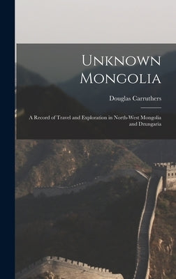 Unknown Mongolia: A Record of Travel and Exploration in North-West Mongolia and Dzungaria by Douglas, Carruthers