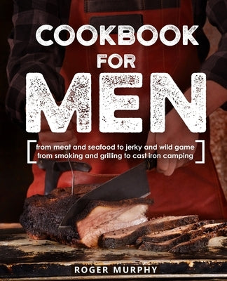 Cookbook for Men: From Meat and Seafood to Jerky and Wild Game, From Smoking and Grilling to Cast Iron Camping by Murphy, Roger
